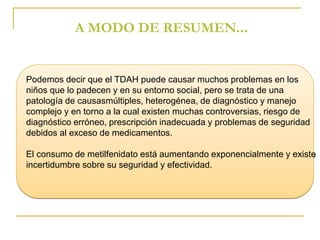 A MODO DE RESUMEN... 
Podemos decir que el TDAH puede causar muchos problemas en los 
niños que lo padecen y en su entorno social, pero se trata de una 
patología de causasmúltiples, heterogénea, de diagnóstico y manejo 
complejo y en torno a la cual existen muchas controversias, riesgo de 
diagnóstico erróneo, prescripción inadecuada y problemas de seguridad 
debidos al exceso de medicamentos. 
El consumo de metilfenidato está aumentando exponencialmente y existe 
incertidumbre sobre su seguridad y efectividad. 
 