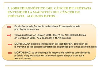 3. SOBREDIAGNÓSTICO DEL CÁNCER DE PRÓSTATA 
ENTENDER LA MAGNITUD DEL CÁNCER DE 
PRÓSTATA. ALGUNOS DATOS.... 
Es el cáncer más frecuente en hombres, 2ª causa de muerte 
por cáncer en varones 
Tasas ajustadas: en USA en 2004, 164,77 por 100.000 habitantes 
en Europa en 2006, 77,2 (España) a 157,2 (Suecia) 
MORBILIDAD: desde la introducción del test del PSA, detección de 
la mayoría de los cánceres prostáticos en periodo pre-clínica (asintomático) 
MORTALIDAD: se asumen que la mayoría de hombres con cáncer de 
próstata diagnosticados en un screening morirán por una causa 
ajena al mismo. 
 
