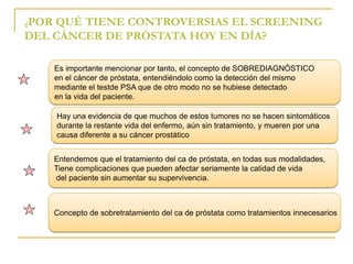 ¿POR QUÉ TIENE CONTROVERSIAS EL SCREENING 
DEL CÁNCER DE PRÓSTATA HOY EN DÍA? 
Es importante mencionar por tanto, el concepto de SOBREDIAGNÓSTICO 
en el cáncer de próstata, entendiéndolo como la detección del mismo 
mediante el testde PSA que de otro modo no se hubiese detectado 
en la vida del paciente. 
Hay una evidencia de que muchos de estos tumores no se hacen sintomáticos 
durante la restante vida del enfermo, aún sin tratamiento, y mueren por una 
causa diferente a su cáncer prostático 
Entendemos que el tratamiento del ca de próstata, en todas sus modalidades, 
Tiene complicaciones que pueden afectar seriamente la calidad de vida 
del paciente sin aumentar su supervivencia. 
Concepto de sobretratamiento del ca de próstata como tratamientos innecesarios 
 