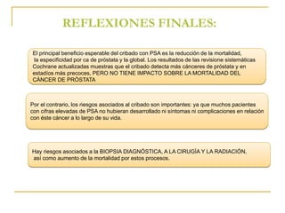 REFLEXIONES FINALES: 
El principal beneficio esperable del cribado con PSA es la reducción de la mortalidad, 
la especificidad por ca de próstata y la global. Los resultados de las revisione sistemáticas 
Cochrane actualizadas muestras que el cribado detecta más cánceres de próstata y en 
estadíos más precoces, PERO NO TIENE IMPACTO SOBRE LA MORTALIDAD DEL 
CÁNCER DE PRÓSTATA 
Por el contrario, los riesgos asociados al cribado son importantes: ya que muchos pacientes 
con cifras elevadas de PSA no hubieran desarrollado ni síntomas ni complicaciones en relación 
con éste cáncer a lo largo de su vida. 
Hay riesgos asociados a la BIOPSIA DIAGNÓSTICA, A LA CIRUGÍA Y LA RADIACIÓN, 
así como aumento de la mortalidad por estos procesos. 
 