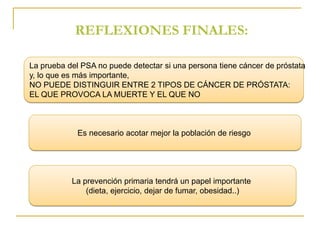 REFLEXIONES FINALES: 
La prueba del PSA no puede detectar si una persona tiene cáncer de próstata 
y, lo que es más importante, 
NO PUEDE DISTINGUIR ENTRE 2 TIPOS DE CÁNCER DE PRÓSTATA: 
EL QUE PROVOCA LA MUERTE Y EL QUE NO 
Es necesario acotar mejor la población de riesgo 
La prevención primaria tendrá un papel importante 
(dieta, ejercicio, dejar de fumar, obesidad..) 
 