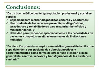 Conclusiones: 
“De un buen médico que tenga reputación profesional y social se 
espera: 
 Capacidad para realizar diagnósticos certeros y oporturnos; 
 Uso prudente de los recursos preventivos, diagnósticos, 
terapéuticos y rehabilitadores para maximizar beneficios y 
minimizar daños, y 
 Habilidad para responder apropiadamente a las necesidades de 
pacientes complejos en situaciones reales de limitaciones 
múltiples” 
“En atención primaria se aspira a un médico general/de familia que 
sepa defender a sus paciente de sobrediagnósticos y 
sobretratamientos como forma de ofrecer una atención clínica 
generalista, asertiva, reflexiva y transfiguradora de las asistencia 
sanitaria”. 
 