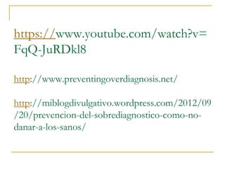 https://www.youtube.com/watch?v= 
FqQ-JuRDkl8 
http://www.preventingoverdiagnosis.net/ 
http://miblogdivulgativo.wordpress.com/2012/09 
/20/prevencion-del-sobrediagnostico-como-no-danar- 
a-los-sanos/ 
 