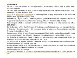 • BIBLIOGRAFIA 
• Gérvas J, Pérez Fernández M. Sobrediagnóstico, un problema clínico, ético y social. FMC. 
2014;21(3):137-42 
• Gérvas J, Pérez Fernández M. Sano y salvo (y libre de intervenciones médicas innecesarias) 1ª ed. 
Barcelona: Los libros del lince; 2013 
• Welch G H, Woloshin S, Schwartz L M. Overdiagnosed: making people sick in the pursuit of 
health. 1ª ed. Inglaterra: Beacon; 2012 
• Adán-Manes J, Ayuso-Mateos J. Sobrediagnóstico y sobretratamiento del transtorno depresivo 
mayor en atención primaria: un fenómeno en auge. Atención Primaria. 2010; 42 (01) 
• Trastorno por déficit de atención con/sin hiperactividad (TDAH) en el niño-adolescente. Infac. 
2006;14(9)10. 
• García Campayo J, Alda Díez M, Gascón S. Trastorno por déficit de atención con hiperactividad en 
la infancia y la adolescencia: del constructo social al calvinismo farmacológico. Atención 
Primaria. 2012;44(3):125-718. 
• Transtorno por déficit de atención con hiperactividad (TDAH): ¿Infra o sobrediagnosticado? ¿Infra 
o sobremedicalizado? Una reflexión. Eskualdeko Farmakoterapi Informazioa. 2013; 5: 34-39. 
• García Peñas JJ, Domínguez Carral J. ¿Existe un sobrediagnóstico del trastorno de déficit de 
atención e hiperactividad (TDAH)? Evid Pediatr. 2012;8:51. 
• García González R, Mayayo Dehesa t. Cáncer de próstata: sobretratamiento y sobrediagnóstico. 
Archivos Españoles de Urología. 2006; 59. 
• Marzo-Castillejo Mercè et al. Recomendaciones en contrea del cribado de cáncer de próstata con 
antígeno específico. Atención Primaria. 2012 (7); 44. 
• Archivos Españoles de Urología 
• INC (Instituto Nacional de Cáncer, de los institutos nacionales de la Salud de EEUU), Boletín del 
INC 
