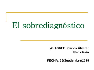 El sobrediagnóstico 
AUTORES: Carlos Álvarez 
Elena Nuin 
FECHA: 23/Septiembre/2014 
 