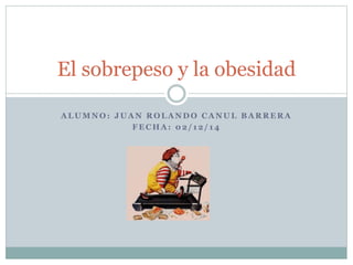 El sobrepeso y la obesidad 
ALUMNO: JUAN ROLANDO CANUL BARRERA 
FECHA: 02/ 12/ 14 
 