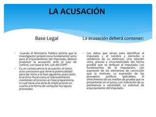 LA ACUSACIÓN
Base Legal
 Cuando el Ministerio Público estime que la
investigación proporciona fundamento serio
para el enjuiciamiento del imputado, deberá
proponer la acusación ante el juez de
control, con base al Art. 326 del COPP.
 Es, en consecuencia la acusación, el único
acto conclusivo que tiene la potencialidad
para dar inicio a la fase siguiente, pues tanto
el archivo fiscal como el sobreseimiento
mantienen el proceso en fase preparatoria,
lo cual tiene una serie de implicaciones en
cuanto a la forma de computar los lapsos
procesales
La acusación deberá contener:
 Los datos que sirvan para identificar al
imputado y el nombre y domicilio o
residencia de su defensor; Una relación
clara, precisa y circunstanciada del hecho
punible que se atribuye al imputado; Los
fundamentos de la imputación, con
expresión de los elementos de convicción
que la motivan; La expresión de los
preceptos jurídicos aplicables; El
ofrecimiento de los medios de prueba que se
presentarán en el juicio, con indicación de su
pertinencia o necesidad; La solicitud de
enjuiciamiento del imputado.
 