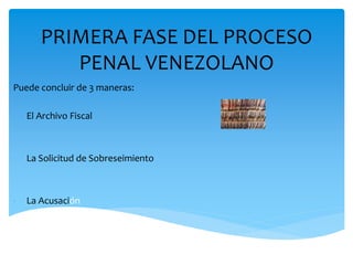 PRIMERA FASE DEL PROCESO
PENAL VENEZOLANO
Puede concluir de 3 maneras:
- El Archivo Fiscal
- La Solicitud de Sobreseimiento
- La Acusación
 