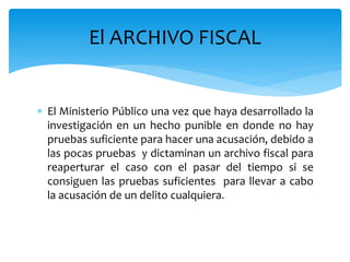  El Ministerio Público una vez que haya desarrollado la
investigación en un hecho punible en donde no hay
pruebas suficiente para hacer una acusación, debido a
las pocas pruebas y dictaminan un archivo fiscal para
reaperturar el caso con el pasar del tiempo si se
consiguen las pruebas suficientes para llevar a cabo
la acusación de un delito cualquiera.
El ARCHIVO FISCAL
 