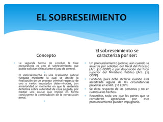 EL SOBRESEIMIENTO
Concepto
 La segunda forma de concluir la fase
preparatoria es con el sobreseimiento que
puede solicitar el fiscal ante el juez de control.

El sobreseimiento es una resolución judicial
fundada mediante la cual se decide la
finalización de un proceso criminal respecto de
uno o varios imputados determinados, con
anterioridad al momento en que la sentencia
definitiva cobre autoridad de cosa juzgada, por
mediar una causal que impide en forma
concluyente la continuación de la persecución
penal.

El sobreseimiento se
caracteriza por ser:
 Un pronunciamiento judicial, aún cuando se
acuerde por solicitud del Fiscal del Proceso
(Art. 320 COPP) o por disposición del fiscal
superior del Ministerio Público (Art. 323
COPP).
 Fundado, pues debe dictarse cuando está
acreditada alguna de las circunstancias
previstas en el Art. 318 COPP.
 Se dicta respecto de las personas y no en
cuanto a los hechos.
 Recurrible, toda vez que las partes que se
consideren agraviadas por este
pronunciamiento pueden impugnarlo.
 