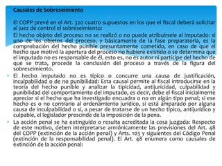  Causales de Sobreseimiento

El COPP prevé en el Art. 320 cuatro supuestos en los que el fiscal deberá solicitar
al juez de control el sobreseimiento:
 El hecho objeto del proceso no se realizó o no puede atribuírsele al imputado: si
uno de los objetos del proceso, y básicamente de la fase preparatoria, es la
comprobación del hecho punible presuntamente cometido, en caso de que el
hecho que motivó la apertura del proceso no hubiere existido o se determina que
el imputado no es responsable de él, esto es, no es autor ni partícipe del hecho de
que se trata, procede la conclusión del proceso a través de la figura del
sobreseimiento.
 El hecho imputado no es típico o concurre una causa de justificación,
inculpabilidad o de no punibilidad: Esta causal permite al fiscal introducirse en la
teoría del hecho punible y analizar la tipicidad, antijuricidad, culpabilidad y
punibilidad del comportamiento del imputado, es decir, debe el fiscal inicialmente
apreciar si el hecho que ha investigado encuadra o no en algún tipo penal; si ese
hecho es o no contrario al ordenamiento jurídico, si está amparado por alguna
causa de inculpabilidad o si, a pesar de tratarse de un hecho típico, antijurídico y
culpable, el legislador prescinde de la imposición de la pena.
 La acción penal se ha extinguido o resulta acreditada la cosa juzgada: Respecto
de este motivo, deben interpretarse armónicamente las previsiones del Art. 48
del COPP (extinción de la acción penal) y Arts. 103 y siguientes del Código Penal
(extinción de la responsabilidad penal). El Art. 48 enumera como causales de
extinción de la acción penal:
 