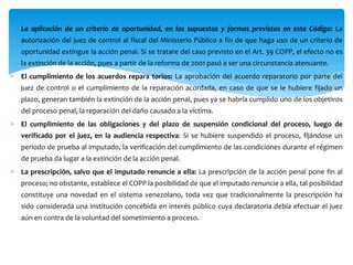  La aplicación de un criterio de oportunidad, en los supuestos y formas previstos en este Código: La
autorización del juez de control al fiscal del Ministerio Público a fin de que haga uso de un criterio de
oportunidad extingue la acción penal. Si se tratare del caso previsto en el Art. 39 COPP, el efecto no es
la extinción de la acción, pues a partir de la reforma de 2001 pasó a ser una circunstancia atenuante.
 El cumplimiento de los acuerdos repara torios: La aprobación del acuerdo reparatorio por parte del
juez de control o el cumplimiento de la reparación acordada, en caso de que se le hubiere fijado un
plazo, generan también la extinción de la acción penal, pues ya se habría cumplido uno de los objetivos
del proceso penal, la reparación del daño causado a la víctima.
 El cumplimiento de las obligaciones y del plazo de suspensión condicional del proceso, luego de
verificado por el juez, en la audiencia respectiva: Si se hubiere suspendido el proceso, fijándose un
periodo de prueba al imputado, la verificación del cumplimiento de las condiciones durante el régimen
de prueba da lugar a la extinción de la acción penal.
 La prescripción, salvo que el imputado renuncie a ella: La prescripción de la acción penal pone fin al
proceso; no obstante, establece el COPP la posibilidad de que el imputado renuncie a ella, tal posibilidad
constituye una novedad en el sistema venezolano, toda vez que tradicionalmente la prescripción ha
sido considerada una institución concebida en interés público cuya declaratoria debía efectuar el juez
aún en contra de la voluntad del sometimiento a proceso.
 