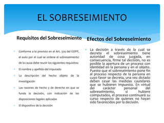 EL SOBRESEIMIENTO
Requisitos del Sobreseimiento
 Conforme a lo previsto en el Art. 324 del COPP,
el auto por el cual se ordene el sobreseimiento
de la causa debe reunir los siguientes requisitos:
 El nombre y apellido del imputado
 La descripción del hecho objeto de la
investigación
 Las razones de hecho y de derecho en que se
funda la decisión, con indicación de las
disposiciones legales aplicadas
 El dispositivo de la decisión
Efectos del Sobreseimiento
 La decisión a través de la cual se
decreta el sobreseimiento tiene
autoridad de cosa juzgada, en
consecuencia, firme tal decisión, no es
posible la apertura de un proceso con
identidad en la persona y en el objeto.
Puesto que el sobreseimiento pone fin
al proceso respecto de la persona en
cuyo favor se decreta, una vez dictado
deben cesar las medidas cautelares
que se hubieren impuesto. En virtud
del carácter personal del
sobreseimiento, si hubiere
coimputados, el proceso continuará su
curso respecto de quienes no hayan
sido favorecidos por la decisión.
 