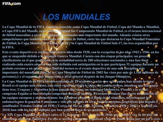 LOS MUNDIALES
La Copa Mundial de la FIFA, también conocida como Copa Mundial de Fútbol, Copa del Mundo o Mundial,
o Copa FIFA del Mundo, cuyo nombre original fue Campeonato Mundial de Fútbol, es el torneo internacional
de fútbol masculino a nivel de selecciones nacionales más importante del mundo. Además existen otras
competiciones que también son copas mundiales de fútbol, entre las que destacan la Copa Mundial Femenina
de Fútbol, la Copa Mundial de Fútbol Sub-20 y la Copa Mundial de Fútbol Sub-17, las tres organizadas por
la FIFA.
Este evento deportivo se realiza cada cuatro años desde 1930, con la excepción de los años 1942 y 1946, en los
que se suspendió debido a la Segunda Guerra Mundial. Cuenta con dos etapas principales: un proceso
clasificatorio en el que participan en la actualidad cerca de 200 selecciones nacionales y una fase final
realizada cada cuatro años en una sede definida con anticipación en la que participan 32 equipos durante un
periodo cercano a un mes. La fase final del torneo es el evento deportivo de una sola disciplina más
importante del mundo (la final de la Copa Mundial de Fútbol de 2002 fue vista por más de 1.100 millones de
personas),1 y el segundo más importante a nivel general después de los Juegos Olímpicos.
La Copa Mundial de la FIFA ha sido realizada en 19 ocasiones, en las que ocho países han alzado la copa:
Brasil es el equipo más exitoso, con cinco victorias; Italia le sigue con cuatro trofeos, mientras que Alemania
tiene tres; Uruguay y Argentina la han ganado dos veces, en tanto que Inglaterra, Francia y la actual
campeona España se han titulado campeones una sola ocasión. El torneo presenta una fuerte dominación de
los equipos europeos y sudamericanos: los primeros ganaron el título en 10 ocasiones, mientras que los
sudamericanos lo ganaron 9 ocasiones y sólo dos equipos de otras confederaciones geográficas han llegado a
semifinales: Estados Unidos en 1930 y Corea del Sur en 2002. Además, Brasil (en 1958 y 2002) y España (en
2010) han sido los únicos equipos que han ganado fuera de su continente .
La XIX Copa Mundial se celebró entre el 11 de junio y el 11 de julio de 2010, por primera vez en un país del
continente africano, Sudáfrica. En ella se coronó campeona España al vencer a Países Bajos por un gol a cero
 