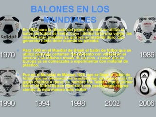 BALONES EN LOS
          MUNDIALES
   En 1930 para la disputa del primer mundial se utilizó el
    balón de fútbol de tiento, cuyo interior tenía una vejiga, las
    mismas eran pesadas ya que era un material duro, que
    generaba hasta dolor cuando se pateaba.

   Para 1950 en el Mundial de Brasil el balón de fútbol que se
    utilizó para ese certamen fue de tiento con válvula en el
    interior y se inflaba a través de un pico, a pesar que en
    Europa ya se comenzaba a experimentar con material de
    plástico.

   Fue en el Mundial de México 1970 que se llegó al balón de
    fútbol que es referencia en la actualidad, de cuero y con 32
    gajos cosidos a mano, su nombre fue Telstar. Fue el primer
    balón de fútbol blanco decorado con pentágonos negros
    siendo de esta manera más visible
 