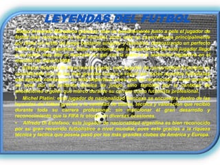 LEYENDAS DEL FUTBOL
  Diego Armando Maradona (pelusa): este es posiblemente junto a pele el jugador de
fútbol más reconocido a nivel mundial, pues este se caracterizaba principalmente
por tener un estilo de juego bastante singular y llamativo, demostrando un perfecto
estilo de juego argentino. Cabe mencionar que la popularidad de este jugador llego
a su punto más alto al marcarle un gol con la mano a la selección Inglaterra en el
mundial de mexico1986.
• Edison Arantes do Nascimento (pele): este jugador de nacionalidad brasileña es
considerado uno de los más grandes iconos a seguir por todos aquellos futbolistas
que apenas comienzan su vida deportiva; pues este es reconocido a nivel mundial
no solo por su brillante técnica de juego, sino también por la cantidad de
anotaciones o goles que marco durante su carrera como futbolista profesional.
• Michel Platini: este jugador de nacionalidad francesa se encuentra dentro de las
leyendas del fútbol gracias a la cantidad de títulos, técnica y valoración que recibió
durante toda su carrera profesional; sin mencionar el gran desarrollo y
reconocimiento que la FIFA le otorgo en diversas ocasiones.
• Alfredo Di Estefano: este jugador de nacionalidad argentina es bien reconocido
por su gran recorrido futbolístico a nivel mundial, pues este gracias a la riqueza
técnica y táctica que poseía pasó por los más grandes clubes de América y Europa.
.
 