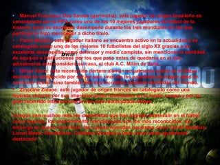 • Manuel Francisco Dos Santos (garrincha): este jugador de origen brasileño es
considerado por la FIFA como uno de los 10 mejores jugadores de fútbol de la
historia, pues su excelente desempeño durante los tres mundiales en los que
participo lo hizo merecedor a dicho titulo.
• Paolo Maldini: este jugador italiano se encuentra activo en la actualidad y es
catalogado como uno de los mejores 10 futbolistas del siglo XX gracias a su
excelente desempeño como defensor y medio campista, sin mencionar la cantidad
de equipos e instituciones por los que paso antes de quedarse en el que
actualmente este considera su casa, el club A.C. Milán de Italia.
• Oliver Khan: este reconocido portero alemán actualmente activo en el fútbol
mundial es reconocido por ser no solo unos de los jugadores de mayor edad en
continuar activo, sino también por sus increíbles atajadas alrededor del mundo.
• Zinedine Zidane: este jugador de origen francés es catalogado como una
leyenda viviente por sus impresionantes habilidades en el medio campo y por su
gran recorrido internacional en los más reconocidos clubes.

Aunque son muchos más los deportistas que han logrado sobresalir en el fútbol
como leyenda, los anteriormente mencionados son los más reconocidos, sin
embargo es bueno mencionar las nuevas leyendas nacientes como David Beckhan,
Lionel Messí, Ronaldihno, Cristiano Ronaldo y Deco entre otros igualmente
destacado
 