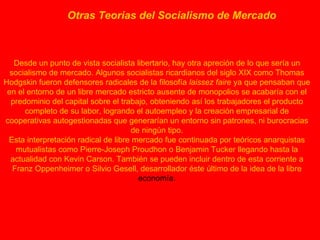Otras Teorias del Socialismo de Mercado   Desde un punto de vista socialista libertario, hay otra apreción de lo que sería un socialismo de mercado. Algunos socialistas ricardianos del siglo XIX como Thomas Hodgskin fueron defensores radicales de la filosofía  laissez faire  ya que pensaban que en el entorno de un libre mercado estricto ausente de monopolios se acabaría con el predominio del capital sobre el trabajo, obteniendo así los trabajadores el producto completo de su labor, logrando el autoempleo y la creación empresarial de cooperativas autogestionadas que generarían un entorno sin patrones, ni burocracias de ningún tipo. Esta interpretación radical de libre mercado fue continuada por teóricos anarquistas mutualistas como Pierre-Joseph Proudhon o Benjamin Tucker llegando hasta la actualidad con Kevin Carson. También se pueden incluir dentro de esta corriente a Franz Oppenheimer o Silvio Gesell, desarrollador éste último de la idea de la libre  economía. 