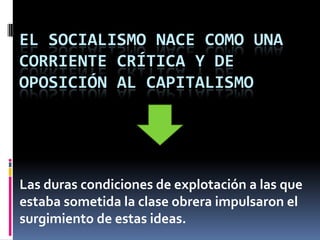 El Socialismo nace como una corriente crítica y de oposición al Capitalismo Las duras condiciones de explotación a las que estaba sometida la clase obrera impulsaron el surgimiento de estas ideas. 