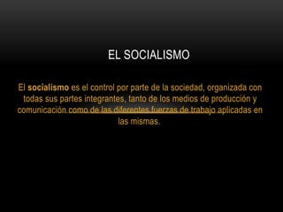 El socialismo es el control por parte de la sociedad, organizada con
todas sus partes integrantes, tanto de los medios de producción y
comunicación como de las diferentes fuerzas de trabajo aplicadas en
las mismas.
EL SOCIALISMO
 