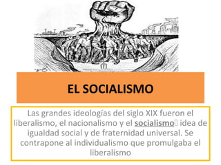 EL SOCIALISMO
Las grandes ideologías del siglo XIX fueron el
liberalismo, el nacionalismo y el socialismo idea de
igualdad social y de fraternidad universal. Se
contrapone al individualismo que promulgaba el
liberalismo
 
