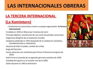 LAS INTERNACIONALES OBRERAS
LA TERCERA INTERNACIONAL
(La Komintern)
- Finalmente los comunistas crearon su propia organización: la Tercera
Internacional
-Fundada en 1919 en Moscú por iniciativa de Lenin
-Principal objetivo: constitución de una unión de partidos comunistas
-Organismo dirigente de la revolución mundial
-Congreso celebrado en 1921 búsqueda de la unidad con socialistas,
socialdemócratas y sindicalistas.
-Ascenso de Stalin al poder, cambio de rumbo
-Auge del fascismo
-Aunar esfuerzos con socialistas para frenar el fascismo (congreso de
1935)
-Stalin firma el acuerdo de no agresión germano-soviético de 1939
-Estallido de la guerra y la invasión nazi de la URSS
-Stalin disuelve en 1943 la Komintern
 