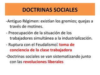 DOCTRINAS SOCIALES
-Antiguo Régimen: existían los gremios; quejas a
través de motines.
- Preocupación de la situación de los
trabajadores simultánea a la industrialización.
- Ruptura con el Feudalismo toma de
conciencia de la clase trabajadora
-Doctrinas sociales se van sistematizando junto
con las revoluciones liberales
 