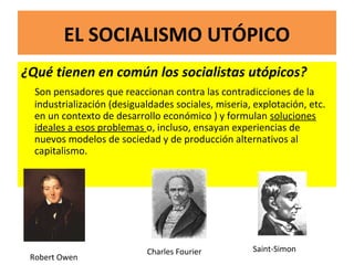 EL SOCIALISMO UTÓPICO
¿Qué tienen en común los socialistas utópicos?
Son pensadores que reaccionan contra las contradicciones de la
industrialización (desigualdades sociales, miseria, explotación, etc.
en un contexto de desarrollo económico ) y formulan soluciones
ideales a esos problemas o, incluso, ensayan experiencias de
nuevos modelos de sociedad y de producción alternativos al
capitalismo.
Robert Owen
Charles Fourier Saint-Simon
 