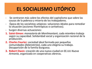 EL SOCIALISMO UTÓPICO
- Se centraron más sobre los efectos del capitalismo que sobre las
causas de la pobreza y miseria de los trabajadores.
- Época de los socialistas utópicos: soluciones ideales para remediar
la situación (acciones filantrópicas o caritativas).
- Surgen diversas actuaciones:
1. Saint-Simon: monasterio de Menilmontant, cada miembro trabaja
según su capacidad. Solidaridad social y organización racional de la
producción.
2. Charles Fourier: sociedad ideal formada por pequeñas
comunidades (falansterios), cada uno elegiría su trabajo.
Desaparición de la familia burguesa.
3. Robert Owen: creación de una nueva ciudad en EE.UU Nueva
Armonía, organizada en cooperativas obreras.
 