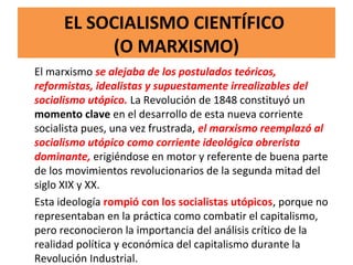 EL SOCIALISMO CIENTÍFICO
(O MARXISMO)
El marxismo se alejaba de los postulados teóricos,
reformistas, idealistas y supuestamente irrealizables del
socialismo utópico. La Revolución de 1848 constituyó un
momento clave en el desarrollo de esta nueva corriente
socialista pues, una vez frustrada, el marxismo reemplazó al
socialismo utópico como corriente ideológica obrerista
dominante, erigiéndose en motor y referente de buena parte
de los movimientos revolucionarios de la segunda mitad del
siglo XIX y XX.
Esta ideología rompió con los socialistas utópicos, porque no
representaban en la práctica como combatir el capitalismo,
pero reconocieron la importancia del análisis crítico de la
realidad política y económica del capitalismo durante la
Revolución Industrial.
 