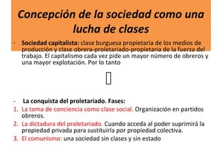 Concepción de la sociedad como una
lucha de clases
- Sociedad capitalista: clase burguesa propietaria de los medios de
producción y clase obrera-proletariado-propietaria de la fuerza del
trabajo. El capitalismo cada vez pide un mayor número de obreros y
una mayor explotación. Por lo tanto

- La conquista del proletariado. Fases:
1. La toma de conciencia como clase social. Organización en partidos
obreros.
2. La dictadura del proletariado. Cuando acceda al poder suprimirá la
propiedad privada para sustituirla por propiedad colectiva.
3. El comunismo: una sociedad sin clases y sin estado
 