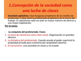 1.Concepción de la sociedad como
una lucha de clases
- Sociedad capitalista: clase burguesa propietaria de los medios de
producción y clase obrera-proletariado-propietaria de la fuerza del
trabajo. El capitalismo cada vez pide un mayor número de obreros y
una mayor explotación.
Por lo tanto:
- La conquista del proletariado. Fases:
1. La toma de conciencia como clase social. Organización en partidos
obreros.
2. La dictadura del proletariado. Cuando acceda al poder suprimirá la
propiedad privada para sustituirla por propiedad colectiva.
3. El comunismo: una sociedad sin clases y sin estado
 