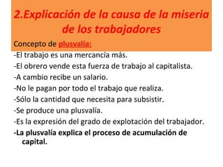 2.Explicación de la causa de la miseria
de los trabajadores
Concepto de plusvalía:
-El trabajo es una mercancía más.
-El obrero vende esta fuerza de trabajo al capitalista.
-A cambio recibe un salario.
-No le pagan por todo el trabajo que realiza.
-Sólo la cantidad que necesita para subsistir.
-Se produce una plusvalía.
-Es la expresión del grado de explotación del trabajador.
-La plusvalía explica el proceso de acumulación de
capital.
 