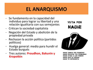 EL ANARQUISMO
- Se fundamenta en la capacidad del
individuo para lograr su libertad y una
relación igualitaria con sus semejantes
- Critican la sociedad capitalista
- Negación del Estado y abolición de la
propiedad privada
- Rechazan la acción política (partidos
políticos)
- Huelga general: medio para hundir el
Estado burgués
- Tres autores: Proudhon, Bakunin y
Kropotkin
 