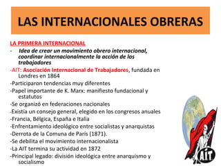LAS INTERNACIONALES OBRERAS
LA PRIMERA INTERNACIONAL
- Idea de crear un movimiento obrero internacional,
coordinar internacionalmente la acción de los
trabajadores
-AIT: Asociación Internacional de Trabajadores, fundada en
Londres en 1864
-Participaron tendencias muy diferentes
-Papel importante de K. Marx: manifiesto fundacional y
estatutos
-Se organizó en federaciones nacionales
-Existía un consejo general, elegido en los congresos anuales
-Francia, Bélgica, España e Italia
-Enfrentamiento ideológico entre socialistas y anarquistas
-Derrota de la Comuna de París (1871).
-Se debilita el movimiento internacionalista
-La AIT termina su actividad en 1872
-Principal legado: división ideológica entre anarquismo y
socialismo
 