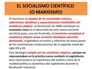 EL SOCIALISMO CIENTÍFICO
(O MARXISMO)
El marxismo se alejaba de los postulados teóricos,
reformistas, idealistas y supuestamente irrealizables del
socialismo utópico. La Revolución de 1848 constituyó un
momento clave en el desarrollo de esta nueva corriente
socialista pues, una vez frustrada, el marxismo reemplazó al
socialismo utópico como corriente ideológica obrerista
dominante, erigiéndose en motor y referente de buena parte
de los movimientos revolucionarios de la segunda mitad del
siglo XIX y XX.
Esta ideología rompió con los socialistas utópicos, porque no
representaban en la práctica como combatir el capitalismo,
pero reconocieron la importancia del análisis crítico de la
realidad política y económica del capitalismo durante la
Revolución Industrial.
 