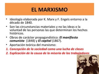 EL MARXISMO
• Ideología elaborada por K. Marx y F. Engels entorno a la
década de 1840.
• Son las circunstancias materiales y no las ideas o la
voluntad de las personas las que determinan los hechos
históricos.
• Obras de carácter propagandístico: El manifiesto
comunista (1848) y El capital (1867).
• Aportación teórica del marxismo:
1. Concepción de la sociedad como una lucha de clases
2. Explicación de la causa de la miseria de los trabajadores
 