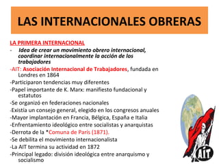 LAS INTERNACIONALES OBRERAS
LA PRIMERA INTERNACIONAL
- Idea de crear un movimiento obrero internacional,
coordinar internacionalmente la acción de los
trabajadores
-AIT: Asociación Internacional de Trabajadores, fundada en
Londres en 1864
-Participaron tendencias muy diferentes
-Papel importante de K. Marx: manifiesto fundacional y
estatutos
-Se organizó en federaciones nacionales
-Existía un consejo general, elegido en los congresos anuales
-Mayor implantación en Francia, Bélgica, España e Italia
-Enfrentamiento ideológico entre socialistas y anarquistas
-Derrota de la *Comuna de París (1871).
-Se debilita el movimiento internacionalista
-La AIT termina su actividad en 1872
-Principal legado: división ideológica entre anarquismo y
socialismo
 