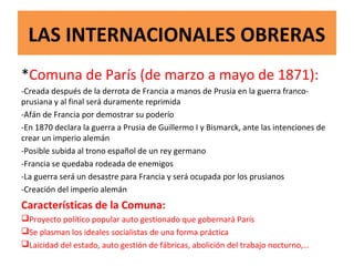 LAS INTERNACIONALES OBRERAS
*Comuna de París (de marzo a mayo de 1871):
-Creada después de la derrota de Francia a manos de Prusia en la guerra franco-
prusiana y al final será duramente reprimida
-Afán de Francia por demostrar su poderío
-En 1870 declara la guerra a Prusia de Guillermo I y Bismarck, ante las intenciones de
crear un imperio alemán
-Posible subida al trono español de un rey germano
-Francia se quedaba rodeada de enemigos
-La guerra será un desastre para Francia y será ocupada por los prusianos
-Creación del imperio alemán
Características de la Comuna:
Proyecto político popular auto gestionado que gobernará París
Se plasman los ideales socialistas de una forma práctica
Laicidad del estado, auto gestión de fábricas, abolición del trabajo nocturno,…
 