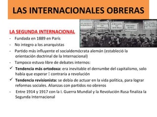 LAS INTERNACIONALES OBRERAS
LA SEGUNDA INTERNACIONAL
- Fundada en 1889 en París
- No integro a los anarquistas
- Partido más influyente el socialdemócrata alemán (estableció la
orientación doctrinal de la Internacional)
- Tampoco estuvo libre de debates internos:
 Tendencia más ortodoxa: era inevitable el derrumbe del capitalismo, solo
había que esperar  contraria a revolución
 Tendencia revisionista: se debía de actuar en la vida política, para lograr
reformas sociales. Alianzas con partidos no obreros
- Entre 1914 y 1917 con la I. Guerra Mundial y la Revolución Rusa finaliza la
Segunda Internacional
 