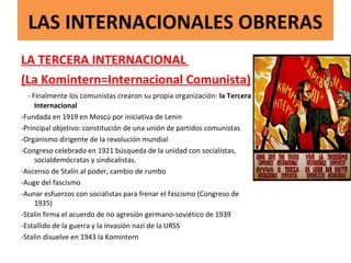 LAS INTERNACIONALES OBRERAS
LA TERCERA INTERNACIONAL
(La Komintern=Internacional Comunista)
- Finalmente los comunistas crearon su propia organización: la Tercera
Internacional
-Fundada en 1919 en Moscú por iniciativa de Lenin
-Principal objetivo: constitución de una unión de partidos comunistas
-Organismo dirigente de la revolución mundial
-Congreso celebrado en 1921 búsqueda de la unidad con socialistas,
socialdemócratas y sindicalistas.
-Ascenso de Stalin al poder, cambio de rumbo
-Auge del fascismo
-Aunar esfuerzos con socialistas para frenar el fascismo (Congreso de
1935)
-Stalin firma el acuerdo de no agresión germano-soviético de 1939
-Estallido de la guerra y la invasión nazi de la URSS
-Stalin disuelve en 1943 la Komintern
 