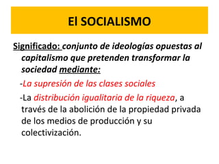 El SOCIALISMO
Significado: conjunto de ideologías opuestas al
capitalismo que pretenden transformar la
sociedad mediante:
-La supresión de las clases sociales
-La distribución igualitaria de la riqueza, a
través de la abolición de la propiedad privada
de los medios de producción y su
colectivización.
 