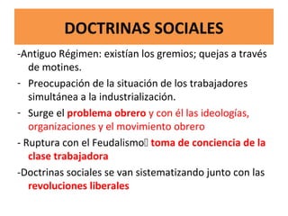 DOCTRINAS SOCIALES
-Antiguo Régimen: existían los gremios; quejas a través
de motines.
- Preocupación de la situación de los trabajadores
simultánea a la industrialización.
- Surge el problema obrero y con él las ideologías,
organizaciones y el movimiento obrero
- Ruptura con el Feudalismo toma de conciencia de la
clase trabajadora
-Doctrinas sociales se van sistematizando junto con las
revoluciones liberales
 