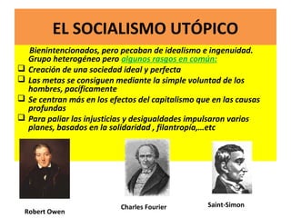 EL SOCIALISMO UTÓPICO
Bienintencionados, pero pecaban de idealismo e ingenuidad.
Grupo heterogéneo pero algunos rasgos en común:
 Creación de una sociedad ideal y perfecta
 Las metas se consiguen mediante la simple voluntad de los
hombres, pacíficamente
 Se centran más en los efectos del capitalismo que en las causas
profundas
 Para paliar las injusticias y desigualdades impulsaron varios
planes, basados en la solidaridad , filantropía,…etc
Robert Owen
Charles Fourier Saint-Simon
 