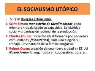 EL SOCIALISMO UTÓPICO
- Surgen diversas actuaciones:
1. Saint-Simon: monasterio de Menilmontant, cada
miembro trabaja según su capacidad. Solidaridad
social y organización racional de la producción.
2. Charles Fourier: sociedad ideal formada por pequeñas
comunidades (falansterios), cada uno elegiría su
trabajo. Desaparición de la familia burguesa.
3. Robert Owen: creación de una nueva ciudad en EE.UU
Nueva Armonía, organizada en cooperativas obreras.
 