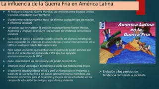 La influencia de la Guerra Fría en América Latina
 Al finalizar la Segunda Guerra Mundial, las tensiones entre Estados Unidos
y la URSS empezaron a acrecentarse
 El presidente estadounidense trató de eliminar cualquier tipo de relación
e influencia socialista
 Los países que rechazaron la posición estadounidense fueron México,
Argentina y Uruguay, se excluyó los partidos de tendencia comunista o
socialista
 Consolidó el apoyo a sus países aliados a través de alianzas estratégicas
para resguardar los intereses estadounidenses y evitar intervenciones de la
URSS en cualquier Estado latinoamericano
 Pero surgió un evento que cambiaría el esquema de poder previsto por
los EE.UU: la Revolución cubana de 1959, que fue apoyada
económicamente por la URSS.
 Cuba desestabilizó las pretensiones de poder de los EE.UU
 Entonces inició un bloqueo económico a la isla que todavía está en pie.
 El gobierno estadounidense inició y creó la Alianza para el Progreso, a
través de la cual se facilitó a los países latinoamericanos miembros una
dotación económica para el desarrollo y mejora de las actividades en los
campos de educación, tecnología, agricultura y vivienda
 Exclusión a los partidos de
tendencia comunista o socialista
 