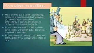 El socialismo científico
 Marx: entendía que el sistema capitalista se
basaba en la explotación de los trabajadores
(el proletariado) por parte de sus
empleadores, es decir, los que poseen los
medios de producción (la burguesía).
 Esta situación acrecentaba la formación de
clases sociales y la tensión que se derivaba de
sus grandes diferencias
 Proponía una revolución capaz de cambiar el
sistema productivo y alcanzar una sociedad sin
clases
 