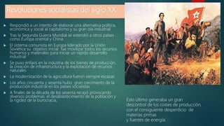 Revoluciones socialistas del siglo XX
 Respondió a un intento de elaborar una alternativa política,
económica y social al capitalismo y su gran ola industrial
 Tras la Segunda Guerra Mundial se extendió a otros países
como Europa oriental y China
 El sistema comunista en Europa liderado por la Unión
Soviética su objetivo inicial fue movilizar todos los recursos
humanos y materiales para iniciar un rápido desarrollo
industrial
 Se puso énfasis en la industria de los bienes de producción,
la creación de infraestructura y la explotación de recursos
naturales
 La modernización de la agricultura fueron siempre escasas
 Los años cincuenta y sesenta hubo gran crecimiento de la
producción industrial en los países socialistas
 A finales de la década de los sesenta recayó provocando
diversos problemas: el desabastecimiento de la población y
la rigidez de la burocracia, Esto último generaba un gran
descontrol de los costes de producción,
con el consiguiente desperdicio de
materias primas
y fuentes de energía.
 
