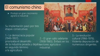El comunismo chino
 Produjo un gran crecimiento
agrario e industrial
Su implantación pasó por tres
etapas consecutivas
1.- La democracia popular
(1949-1957).
priorizaba el desarrollo
de la industria pesada y dejaba
en segundo término
a la agricultura.
2.- El gran salto adelante
(1958-1965). Énfasis en los
sectores agrícola e
industrial.
3.- La revolución
cultural (1966-1976).
Violenta depuración de
numerosos dirigentes.
 