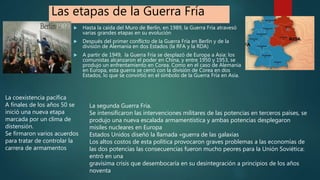 Las etapas de la Guerra Fría
 Hasta la caída del Muro de Berlín, en 1989, la Guerra Fría atravesó
varias grandes etapas en su evolución
 Después del primer conflicto de la Guerra Fría en Berlín y de la
división de Alemania en dos Estados (la RFA y la RDA)
 A partir de 1949, la Guerra Fría se desplazó de Europa a Asia: los
comunistas alcanzaron el poder en China, y entre 1950 y 1953, se
produjo un enfrentamiento en Corea. Como en el caso de Alemania
en Europa, esta guerra se cerró con la división de Corea en dos
Estados, lo que se convirtió en el símbolo de la Guerra Fría en Asia.
La coexistencia pacífica
A finales de los años 50 se
inició una nueva etapa
marcada por un clima de
distensión.
Se firmaron varios acuerdos
para tratar de controlar la
carrera de armamentos
La segunda Guerra Fría.
Se intensificaron las intervenciones militares de las potencias en terceros países, se
produjo una nueva escalada armamentística y ambas potencias desplegaron
misiles nucleares en Europa
Estados Unidos diseñó la llamada «guerra de las galaxias
Los altos costos de esta política provocaron graves problemas a las economías de
las dos potencias las consecuencias fueron mucho peores para la Unión Soviética:
entró en una
gravísima crisis que desembocaría en su desintegración a principios de los años
noventa
 